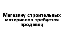 Магазину строительных материалов требуется продавец 